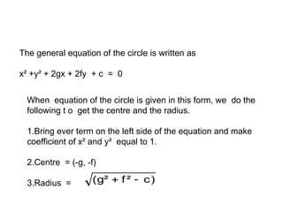 General Equation of the circle
The general equation of the circle is written as
x² +y² + 2gx + 2fy + c = 0
When equation of the circle is given in this form, we do the
following t o get the centre and the radius.
1.Bring ever term on the left side of the equation and make
coefficient of x² and y² equal to 1.
2.Centre = (-g, -f)
3.Radius = )
c
²
f
²
g
( 

 