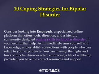 Consider looking into Emoneeds, a specialized online
platform that offers tools, direction, and a friendly
community designed coping skills for bipolar disorder, if
you need further help. Act immediately, arm yourself with
knowledge, and establish connections with people who can
relate to your experiences. You can manage the highs and
lows of bipolar disorder while embracing a life of wellbeing
provided you have the correct resources and support.
10 Coping Strategies for Bipolar
Disorder
 