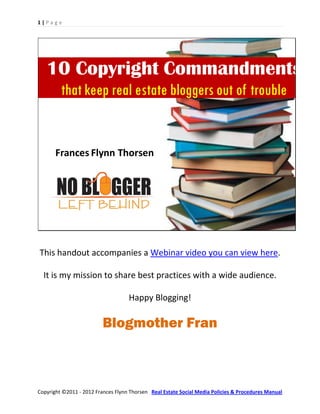 1|Page




   10 Copyright Commandments
         that keep real estate bloggers out of trouble


       Frances Flynn Thorsen




This handout accompanies a Webinar video you can view here.

  It is my mission to share best practices with a wide audience.

                                    Happy Blogging!

                          Blogmother Fran



Copyright ©2011 - 2012 Frances Flynn Thorsen Real Estate Social Media Policies & Procedures Manual
 
