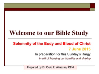 Welcome to our Bible Study
Solemnity of the Body and Blood of Christ
7 June 2015
In preparation for this Sunday’s liturgy
In aid of focusing our homilies and sharing
Prepared by Fr. Cielo R. Almazan, OFM
 