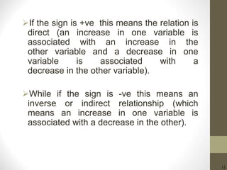 11
If the sign is +ve this means the relation is
direct (an increase in one variable is
associated with an increase in the
other variable and a decrease in one
variable is associated with a
decrease in the other variable).
While if the sign is -ve this means an
inverse or indirect relationship (which
means an increase in one variable is
associated with a decrease in the other).
 