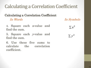 16
Calculating a Correlation Coefficient
Calculating a Correlation Coefficient
In Words In Symbols
2
x
2
y
4. Square each x-value and
find the sum.
5. Square each y-value and
find the sum.
6. Use these five sums to
calculate the correlation
coefficient.
 