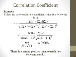 18
Correlation Coefficient
  
   2 22 2
n xy x y
r
n x x n y y
   

     
Example:
Calculate the correlation coefficient r for the following
data.
  
 22
5(9) 15 1
5(55) 15 5(15) 1
 

  
60
50 74
 0.986
There is a strong positive linear correlation
between x and y.
 
