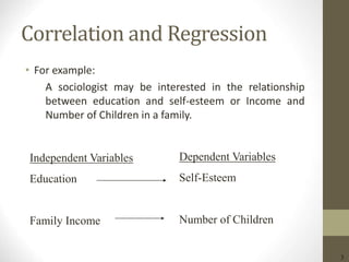 3
Correlation and Regression
• For example:
A sociologist may be interested in the relationship
between education and self-esteem or Income and
Number of Children in a family.
Independent Variables
Education
Family Income
Dependent Variables
Self-Esteem
Number of Children
 