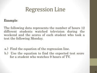 46
Regression Line
Example:
The following data represents the number of hours 12
different students watched television during the
weekend and the scores of each student who took a
test the following Monday.
a.) Find the equation of the regression line.
b.) Use the equation to find the expected test score
for a student who watches 9 hours of TV.
 