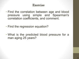 48
• Find the correlation between age and blood
pressure using simple and Spearman's
correlation coefficients, and comment.
• Find the regression equation?
• What is the predicted blood pressure for a
man aging 25 years?
Exercise
 