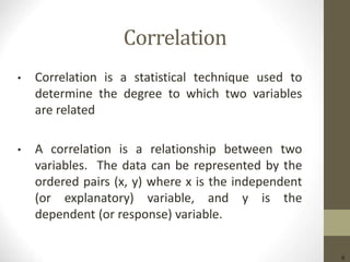 6
Correlation
• Correlation is a statistical technique used to
determine the degree to which two variables
are related
• A correlation is a relationship between two
variables. The data can be represented by the
ordered pairs (x, y) where x is the independent
(or explanatory) variable, and y is the
dependent (or response) variable.
 
