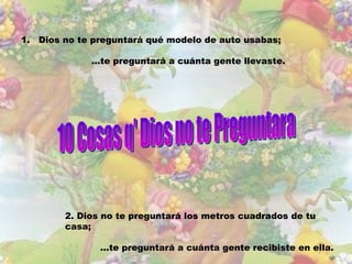 1. Dios no te preguntará qué modelo de auto usabas;

             ...te preguntará a cuánta gente llevaste.




        2. Dios no te preguntará los metros cuadrados de tu
        casa;

               ...te preguntará a cuánta gente recibiste en ella.
 