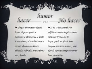  Un par de viñetas y alguna
broma dispersa ayuda a
mantener la atención de la gente.
En ocasiones, el uso del humor te
permite abordar cuestiones
delicadas o difíciles de una forma
mas cómoda.
 Si no te ves cómodo o lo
su7ficientemente simpático como
para usar bromas, no lo
hagas, queda artificial. Pero
tampoco seas seco, sonreír y usar
algo de expresividad puede ser un
buen sustitutivo
 