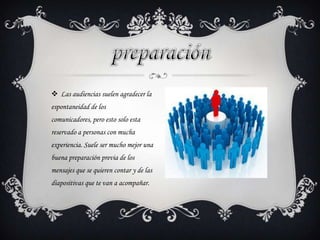  Las audiencias suelen agradecer la
espontaneidad de los
comunicadores, pero esto solo esta
reservado a personas con mucha
experiencia. Suele ser mucho mejor una
buena preparación previa de los
mensajes que se quieren contar y de las
diapositivas que te van a acompañar.
 