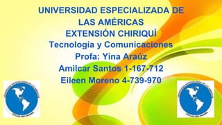 UNIVERSIDAD ESPECIALIZADA DE 
LAS AMÉRICAS 
EXTENSIÓN CHIRIQUÍ 
Tecnología y Comunicaciones 
Profa: Yina Araúz 
Amilcar Santos 1-167-712 
Eileen Moreno 4-739-970 
 