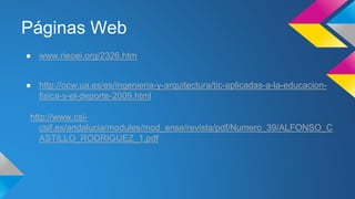 Páginas Web 
● www.rieoei.org/2326.htm 
● http://ocw.ua.es/es/ingenieria-y-arquitectura/tic-aplicadas-a-la-educacion-fisica- 
y-el-deporte-2009.html 
http://www.csi-csif. 
es/andalucia/modules/mod_ense/revista/pdf/Numero_39/ALFONSO_C 
ASTILLO_RODRIGUEZ_1.pdf 
 