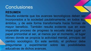 Conclusiones 
RESUMEN 
Resulta evidente que los avances tecnológicos deben ser 
incorporados a la sociedad paulatinamente, en todos sus 
ámbitos, y de esta forma transformarla hacia formas de 
mayor beneficio. También resulta evidente que en este 
imparable proceso de progreso la escuela debe jugar un 
papel primordial al ser, al menos por el momento, el lugar 
idóneo donde se propicia la actividad mental, principio del 
cambio sociológico. En este sentido, el profesor debe 
preguntarse y experimentar sobre las posibilidades 
educativas de dichos avances. 
 