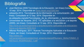 Bibliografía 
● José Martínez.2008.Tecnología de la Educación. (en línea).Consultado el 
10 sep. 2014. Disponible en www.rieoei.org/2326.htm 
● wikipedia.2014. Tecnologías de la información y la comunicación. (en 
línea). Consultado el 12 sep. 2014. Disponible en 
es.wikipedia.org/wiki/Tecnologías_de_la_información_y_lacomunicación 
● Universidad de Alicante. 2012. TIC aplicadas a la educación y el deporte 
(2009). (en línea). Consultado el 13 sep. 2014. Disponible en 
http://ocw.ua.es/es/ingenieria-y-arquitectura/tic-aplicadas-a-la-educacion-fisica- 
y-el-deporte-2009.html 
● Alfonso Rodríguez. 2011. Nuevas Tecnologías Aplicadas a la Educación 
Física. (en línea). Consultado el 10 sep. 2014. Disponible en 
http://www.csi-csif. 
es/andalucia/modules/mod_ense/revista/pdf/Numero_39/ALFONSO_C 
ASTILLO_RODRIGUEZ_1.pdf 
 