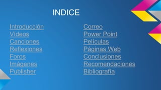INDICE 
Introducción 
Vídeos 
Canciones 
Reflexiones 
Foros 
Imágenes 
Publisher 
Correo 
Power Point 
Películas 
Páginas Web 
Conclusiones 
Recomendaciones 
Bibliografía 
 