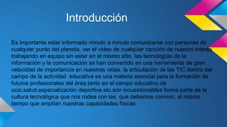 Introducción 
Es importante estar informado minuto a minuto comunicarse con personas de 
cualquier punto del planeta, ver el video de cualquier canción de nuestro interés 
trabajando en equipo sin estar en el mismo sitio. las tecnologías de la 
información y la comunicación se han convertido en una herramienta de gran 
velocidad de importancia en nuestras vidas. la articulación de las TIC dentro del 
campo de la actividad educativa es una materia esencial para la formación de 
futuros profesionales del área.tanto en el campo educativo de 
ocio,salud,especialización deportiva etc.son incuestionables forma parte de la 
cultura tecnológica que nos rodea con las que debemos convivir, al mismo 
tiempo que amplían nuestras capacidades físicas 
 