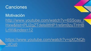 Canciones 
Motivación 
http://www.youtube.com/watch?v=6SSoay_l 
Hxw&list=PLl2gZTdelsIltfrlP1re9m9zuTHHB 
LrWi&index=12 
https://www.youtube.com/watch?v=qXCNQh 
_dCq0 
 
