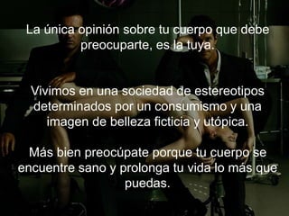 La única opinión sobre tu cuerpo que debe
preocuparte, es la tuya.
Vivimos en una sociedad de estereotipos
determinados por un consumismo y una imagen de
belleza ficticia y utópica.
Más bien preocúpate porque tu cuerpo se
encuentre sano y prolonga tu vida lo más que
puedas.
 