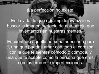 ¡La perfección no existe!
En la vida, lo que nos impide avanzar es buscar la
imagen perfecta de una pareja que inventamos en
nuestras mentes.
Encuentra a aquella persona adecuada para ti, una
que puedas amar con todo el corazón, con la que te
sientas cómodo o cómoda, y una que te acepte
como la persona que eres, con tus errores e
imperfecciones.
 