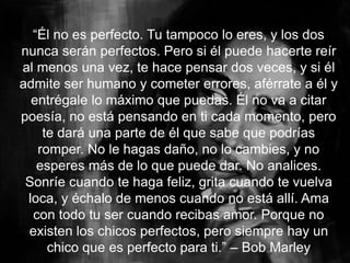 “Él no es perfecto. Tu tampoco lo eres, y los dos nunca
serán perfectos. Pero si él puede hacerte reír al menos
una vez, te hace pensar dos veces, y si él admite ser
humano y cometer errores, aférrate a él y entrégale lo
máximo que puedas. Él no va a citar poesía, no está
pensando en ti cada momento, pero te dará una parte de
él que sabe que podrías romper. No le hagas daño, no lo
cambies, y no esperes más de lo que puede dar. No
analices. Sonríe cuando te haga feliz, grita cuando te
vuelva loca, y échalo de menos cuando no está allí. Ama
con todo tu ser cuando recibas amor. Porque no existen
los chicos perfectos, pero siempre hay un chico que es
perfecto para ti.” – Bob Marley
 