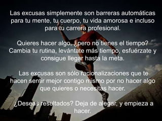 Las excusas simplemente son barreras automáticas para
tu mente, tu cuerpo, tu vida amorosa e incluso para tu
carrera profesional.
Quieres hacer algo, ¿pero no tienes el tiempo? Cambia tu
rutina, levántate más tiempo, esfuérzate y consigue
llegar hasta la meta.
Las excusas son sólo racionalizaciones que te hacen
sentir mejor contigo mismo por no hacer algo que quieres
o necesitas hacer.
¿Deseas resultados? Deja de alegar, y empieza a hacer.
 