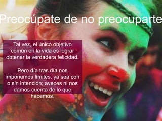 Tal vez, el único objetivo común en
la vida es lograr obtener la
verdadera felicidad.
Pero día tras día nos imponemos
límites, ya sea con o sin intención;
aveces ni nos damos cuenta de lo
que hacemos.
¡Ocúpate de no preocuparte!
 