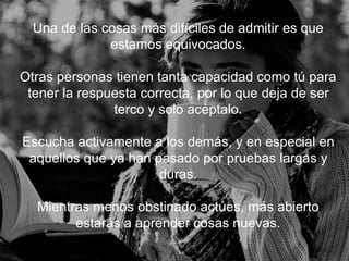 Una de las cosas más difíciles de admitir es que estamos
equivocados.
Otras personas tienen tanta capacidad como tú para
tener la respuesta correcta, por lo que deja de ser terco y
solo acéptalo.
Escucha activamente a los demás, y en especial en
aquellos que ya han pasado por pruebas largas y duras.
Mientras menos obstinado actúes, más abierto estarás a
aprender cosas nuevas.
 