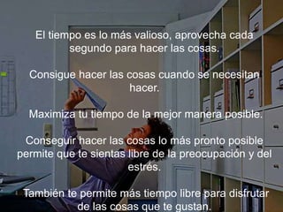 El tiempo es lo más valioso, aprovecha cada segundo para
hacer las cosas.
Consigue hacer las cosas cuando se necesitan hacer.
Maximiza tu tiempo de la mejor manera posible.
Conseguir hacer las cosas lo más pronto posible permite
que te sientas libre de la preocupación y del estrés.
También te permite más tiempo libre para disfrutar de
las cosas que te gustan.
 