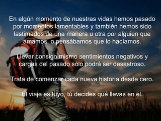 En algún momento de nuestras vidas hemos pasado por
momentos lamentables y también hemos sido lastimados
de una manera u otra por alguien que amamos, o
pensábamos que lo hacíamos.
Llevar consigo mismo sentimientos negativos y cargas
del pasado sólo podrá ser desastroso.
Trata de comenzar cada nueva historia desde cero.
El viaje es tuyo, tú decides qué llevas en él.
 