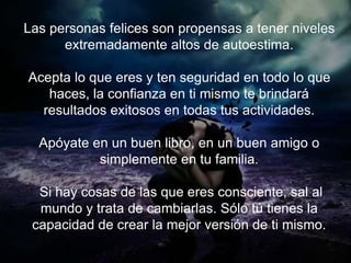 Las personas felices son propensas a tener niveles
extremadamente altos de autoestima.
Acepta lo que eres y ten seguridad en todo lo que haces, la
confianza en ti mismo te brindará resultados exitosos en
todas tus actividades.
Apóyate en un buen libro, en un buen amigo o simplemente
en tu familia.
Si hay cosas de las que eres consciente, sal al mundo y
trata de cambiarlas. Sólo tú tienes la capacidad de crear
la mejor versión de ti mismo.
 