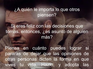¿A quién le importa lo que otros piensen?
Si eres feliz con las decisiones que tomas,
entonces, ¿es asunto de alguien más?
Piensa en cuánto puedes lograr si pararas
de dejar que las opiniones de otras personas
dicten la forma en que vives tu vida. Hazlo, y
adopta las acciones que crees que pueden
mejorar tu vida.
 
