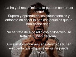 ¡La ira y el resentimiento te pueden comer por
dentro!
Supera y aprende de las circunstancias y enfócate
en hacer la paz con aquellos que te han hecho daño.
No se trata de algo religioso o filosófico, se trata
de tu bien personal.
Alivia el dolor que resuena dentro de ti. Ten en
cuenta que el que te enoja, te puede controlar.
 