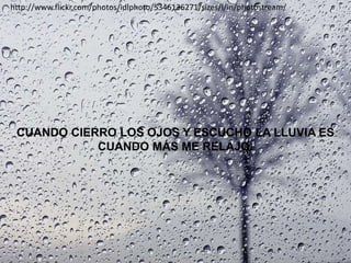 http://www.flickr.com/photos/idlphoto/5346136271/sizes/l/in/photostream/




 CUANDO CIERRO LOS OJOS Y ESCUCHO LA LLUVIA ES
            CUANDO MÁS ME RELAJO.
 