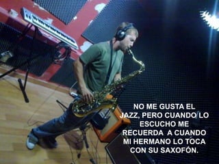 http://www.flickr.com/photos/wakalani/129486206/sizes/z/in/photostream/




                                                  NO ME GUSTA EL
                                                   NO ME GUSTA EL
                                              JAZZ, PERO CUANDO LO
                                               JAZZ, PERO CUANDO LO
                                             ESCUCHO ME RECUERDA A
                                                    ESCUCHO ME
                                                RECUERDA A CUANDO
                                                CUANDO LO TOCA MI
                                                MI HERMANO LO SU
                                                 HERMANO CON TOCA
                                                  CON SU SAXOFÓN.
                                                     SAXOFÓN.
 