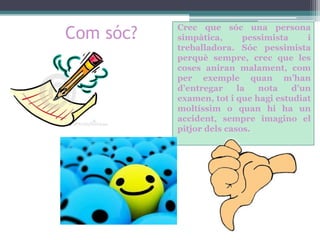 Com sóc?

Crec que sóc una persona
simpàtica,
pessimista
i
treballadora. Sóc pessimista
perquè sempre, crec que les
coses aniran malament, com
per exemple quan m’han
d’entregar
la
nota
d’un
examen, tot i que hagi estudiat
moltíssim o quan hi ha un
accident, sempre imagino el
pitjor dels casos.

 