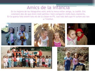 Amics de la infància
En la majoria de les fotografies estic amb la meva millor amiga, la Judith. Ens
coneixem des de que érem molt petites i hem compartit molts bons moments.
En la quarta foto estem tots els de la classe en P3, casi tots dels que hi surten ara van
a l’institut.

 