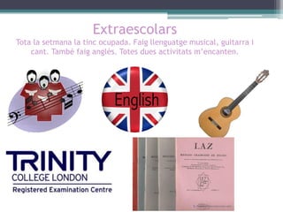 Extraescolars
Tota la setmana la tinc ocupada. Faig llenguatge musical, guitarra i
cant. També faig anglès. Totes dues activitats m’encanten.

 