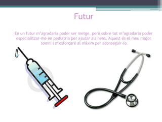 Futur
En un futur m’agradaria poder ser metge, però sobre tot m’agradaria poder
especialitzar-me en pediatria per ajudar als nens. Aquest és el meu major
somni i m'esforçaré al màxim per aconseguir-lo

 