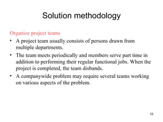 Solution methodology Organize project teams A project team usually consists of persons drawn from multiple departments. The team meets periodically and members serve part time in addition to performing their regular functional jobs. When the project is completed, the team disbands. A companywide problem may require several teams working on various aspects of the problem.  