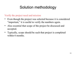 Solution methodology Verify the project need and mission Even though the project was selected because it is considered “important,” it is useful to verify the numbers again. Also essential that scope of the project be discussed and accepted. Typically, scope should be such that project is completed within 6 months. 