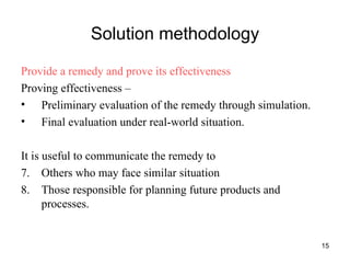 Solution methodology Provide a remedy and prove its effectiveness Proving effectiveness –  Preliminary evaluation of the remedy through simulation. Final evaluation under real-world situation. It is useful to communicate the remedy to Others who may face similar situation Those responsible for planning future products and processes. 