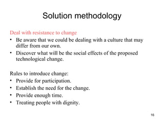 Solution methodology Deal with resistance to change Be aware that we could be dealing with a culture that may differ from our own. Discover what will be the social effects of the proposed technological change. Rules to introduce change:  Provide for participation. Establish the need for the change. Provide enough time. Treating people with dignity. 