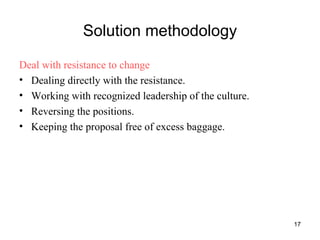 Solution methodology Deal with resistance to change Dealing directly with the resistance. Working with recognized leadership of the culture. Reversing the positions. Keeping the proposal free of excess baggage. 