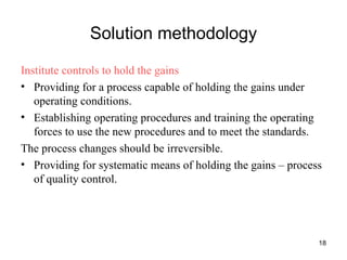 Solution methodology Institute controls to hold the gains Providing for a process capable of holding the gains under operating conditions. Establishing operating procedures and training the operating forces to use the new procedures and to meet the standards. The process changes should be irreversible.  Providing for systematic means of holding the gains – process of quality control. 