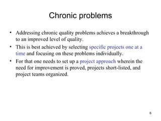 Chronic problems Addressing chronic quality problems achieves a breakthrough to an improved level of quality.  This is best achieved by selecting  specific projects one at a time  and focusing on these problems individually. For that one needs to set up a  project approach  wherein the need for improvement is proved, projects short-listed, and project teams organized. 