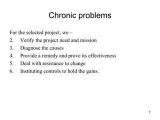 Chronic problems For the selected project, we –  Verify the project need and mission Diagnose the causes Provide a remedy and prove its effectiveness Deal with resistance to change Instituting controls to hold the gains. 