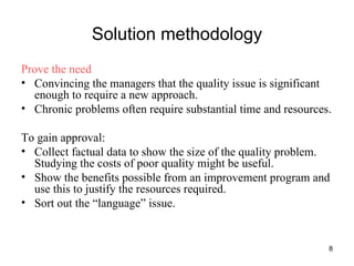Solution methodology Prove the need Convincing the managers that the quality issue is significant enough to require a new approach. Chronic problems often require substantial time and resources. To gain approval: Collect factual data to show the size of the quality problem. Studying the costs of poor quality might be useful. Show the benefits possible from an improvement program and use this to justify the resources required. Sort out the “language” issue. 