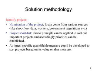 Solution methodology Identify projects Nomination of the project : It can come from various sources (like shop-floor data, workers, government regulations etc.) Project short-list:  Pareto principle can be applied to sort out important projects and accordingly priorities can be established. At times, specific quantifiable measure could be developed to sort projects based on its value on that measure. 