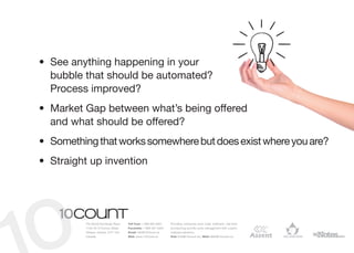 •	 See anything happening in your	
   bubble that should be automated?	
   Process improved?
•	 Market Gap between what’s being offered	
   and what should be offered?
•	 Something that works somewhere but does exist where you are?
•	 Straight up invention




          The World Exchange Plaza   Toll Free: 1 866 964 6931   Providing enterprise level order fulfilment, real-time
          1150-45 O’Connor Street    Facsimile: 1 866 391 5954   provisioning and life-cycle management with custom
          Ottawa, Ontario, K1P 1A4   Email: info@10Count.ca      software solutions.
          Canada                     Web: www.10Count.ca         Rob: Rob@10count.ca | Matt: Matt@10count.ca
 
