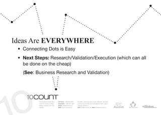 Ideas Are EVERYWHERE
 •	 Connecting Dots is Easy
 •	 Next Steps: Research/Validation/Execution (which can all
    be done on the cheap)
   (See: Business Research and Validation)




          The World Exchange Plaza   Toll Free: 1 866 964 6931   Providing enterprise level order fulfilment, real-time
          1150-45 O’Connor Street    Facsimile: 1 866 391 5954   provisioning and life-cycle management with custom
          Ottawa, Ontario, K1P 1A4   Email: info@10Count.ca      software solutions.
          Canada                     Web: www.10Count.ca         Rob: Rob@10count.ca | Matt: Matt@10count.ca
 